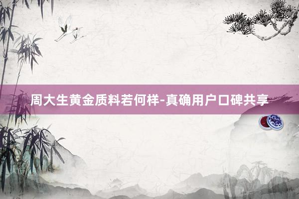 周大生黄金质料若何样-真确用户口碑共享