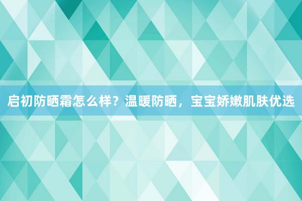 启初防晒霜怎么样？温暖防晒，宝宝娇嫩肌肤优选