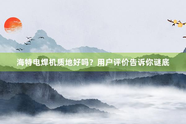 海特电焊机质地好吗？用户评价告诉你谜底