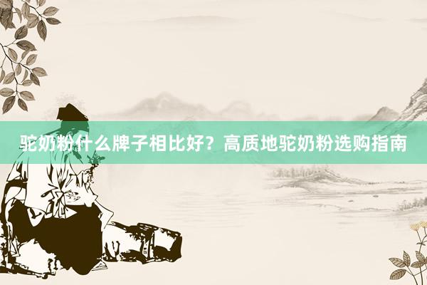 驼奶粉什么牌子相比好？高质地驼奶粉选购指南