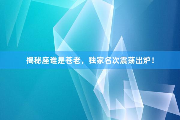揭秘座谁是苍老，独家名次震荡出炉！