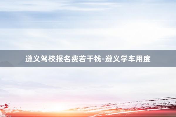遵义驾校报名费若干钱-遵义学车用度