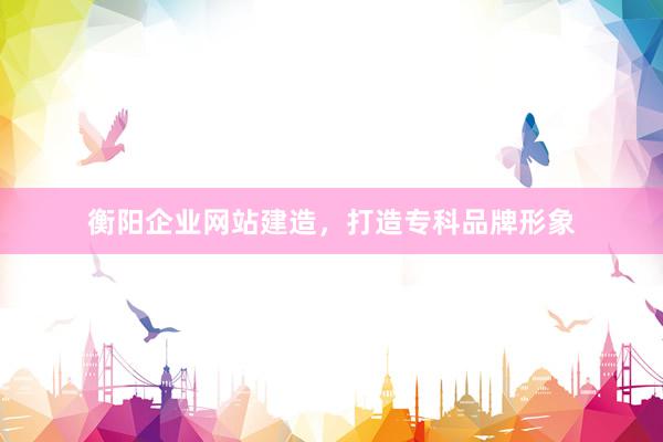 衡阳企业网站建造，打造专科品牌形象