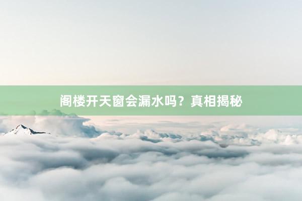 阁楼开天窗会漏水吗？真相揭秘