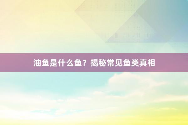 油鱼是什么鱼？揭秘常见鱼类真相